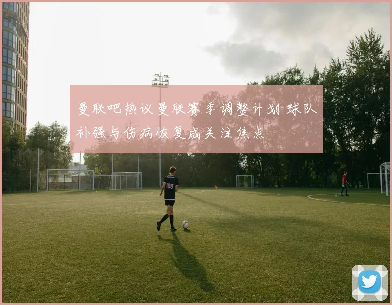 曼联吧热议曼联赛季调整计划 球队补强与伤病恢复成关注焦点