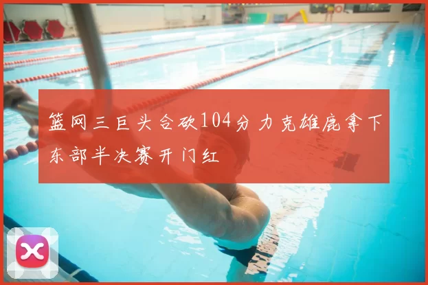 篮网三巨头合砍104分力克雄鹿拿下东部半决赛开门红