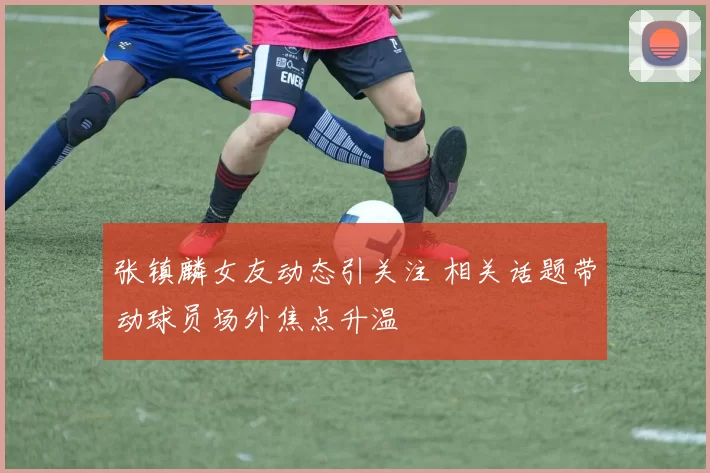 张镇麟女友动态引关注 相关话题带动球员场外焦点升温