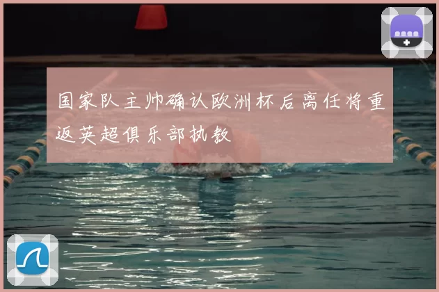 国家队主帅确认欧洲杯后离任将重返英超俱乐部执教