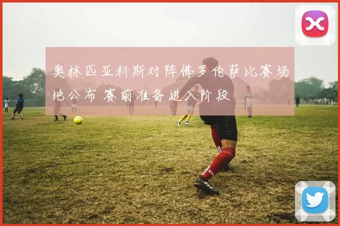 奥林匹亚科斯对阵佛罗伦萨比赛场地公布 赛前准备进入阶段