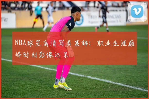 NBA球星高清写真集锦：职业生涯巅峰时刻影像记录