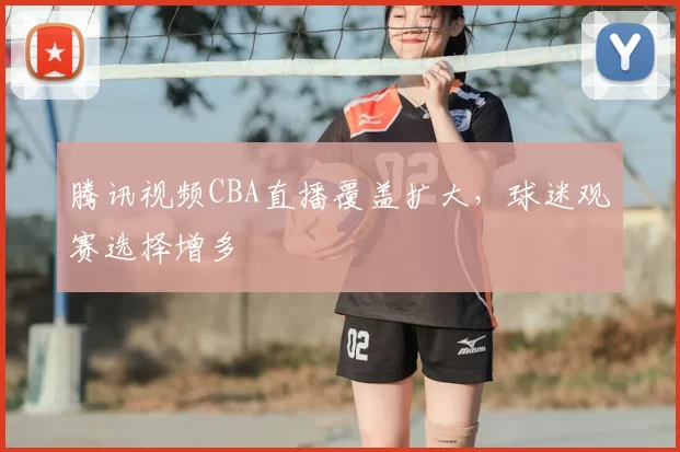 腾讯视频CBA直播覆盖扩大，球迷观赛选择增多