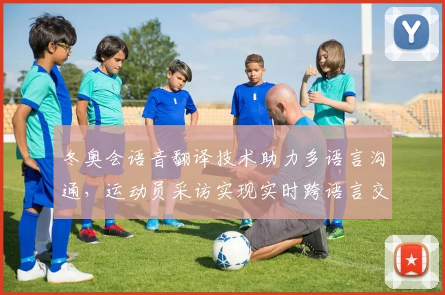 冬奥会语音翻译技术助力多语言沟通,运动员采访实现实时跨语言交流
