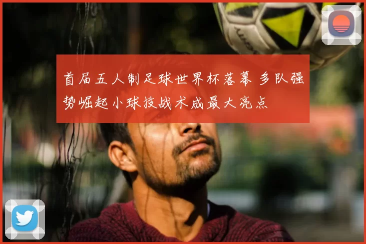 首届五人制足球世界杯落幕 多队强势崛起小球技战术成最大亮点