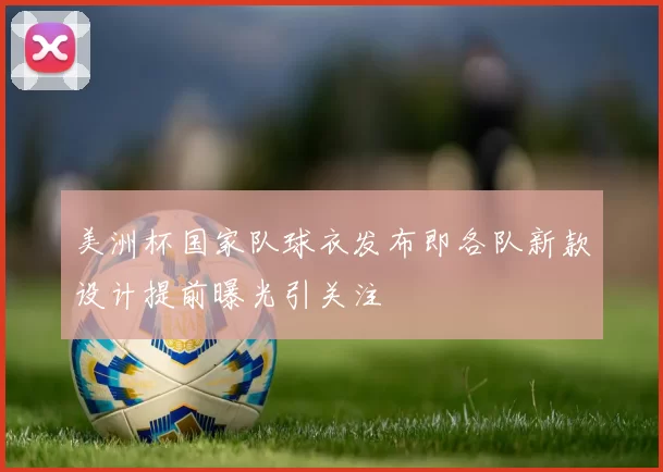 美洲杯国家队球衣发布即各队新款设计提前曝光引关注