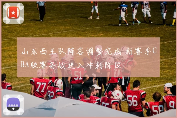 山东西王队阵容调整完成 新赛季CBA联赛备战进入冲刺阶段