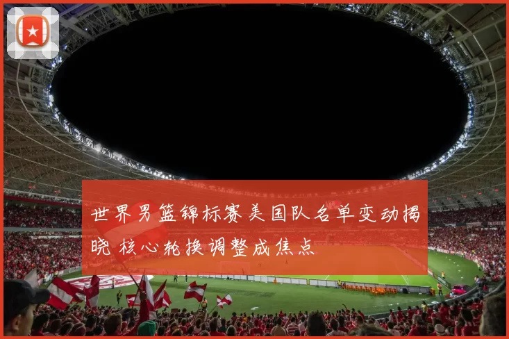 世界男篮锦标赛美国队名单变动揭晓 核心轮换调整成焦点