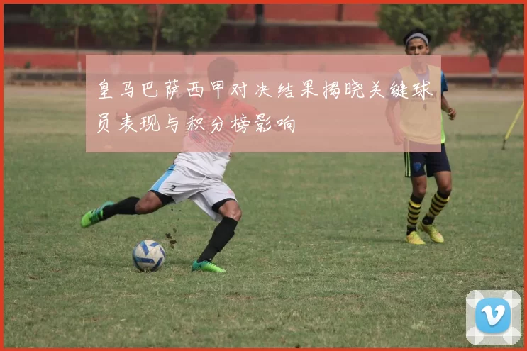 皇马巴萨西甲对决结果揭晓关键球员表现与积分榜影响