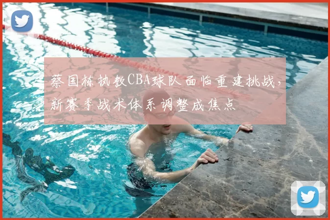 蔡国栋执教CBA球队面临重建挑战,新赛季战术体系调整成焦点