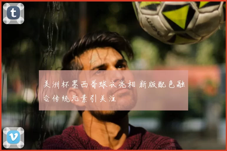 美洲杯墨西哥球衣亮相 新版配色融合传统元素引关注