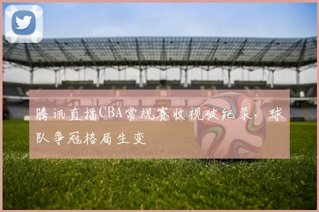 腾讯直播CBA常规赛收视破纪录,球队争冠格局生变
