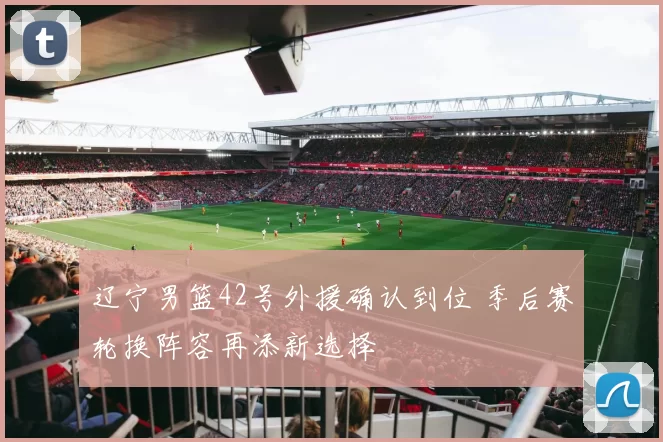 辽宁男篮42号外援确认到位 季后赛轮换阵容再添新选择