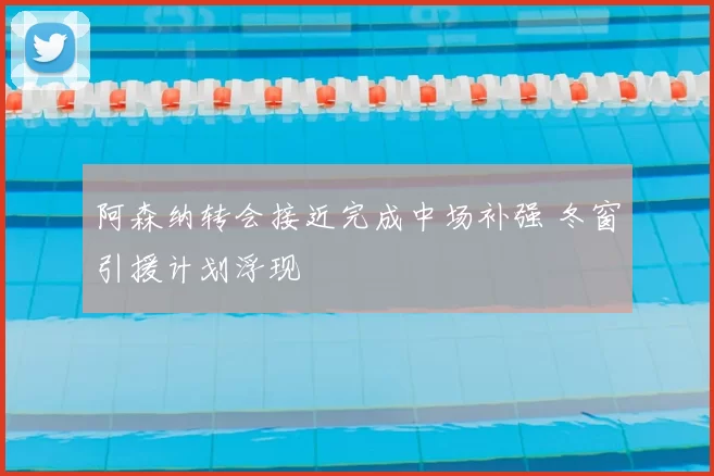 阿森纳转会接近完成中场补强 冬窗引援计划浮现