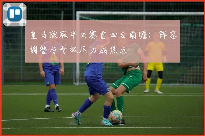 皇马欧冠半决赛首回合前瞻:阵容调整与晋级压力成焦点
