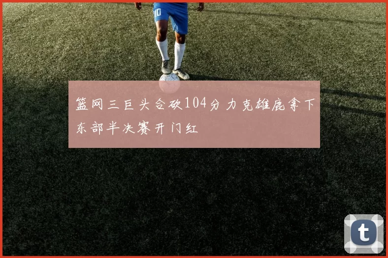 篮网三巨头合砍104分力克雄鹿拿下东部半决赛开门红