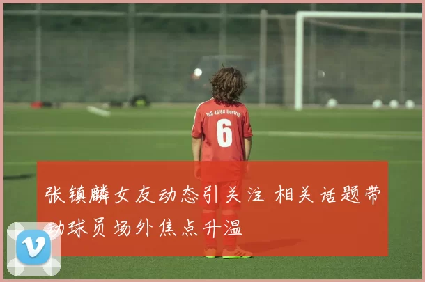 张镇麟女友动态引关注 相关话题带动球员场外焦点升温