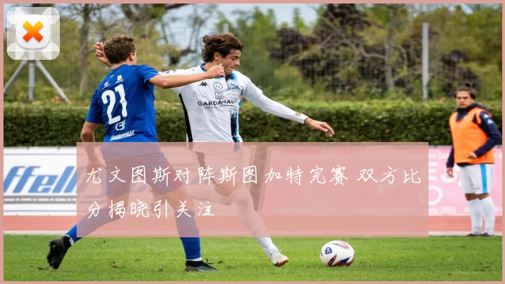 尤文图斯对阵斯图加特完赛 双方比分揭晓引关注
