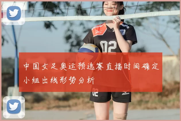 中国女足奥运预选赛直播时间确定小组出线形势分析
