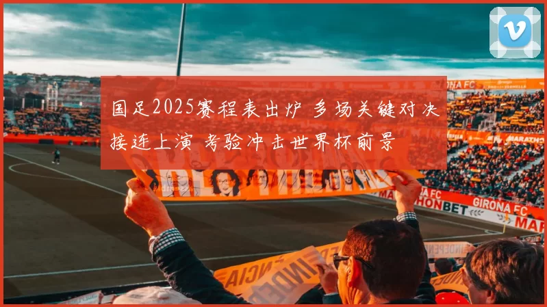 国足2025赛程表出炉 多场关键对决接连上演 考验冲击世界杯前景