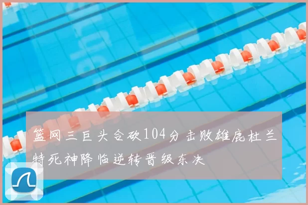 篮网三巨头合砍104分击败雄鹿杜兰特死神降临逆转晋级东决