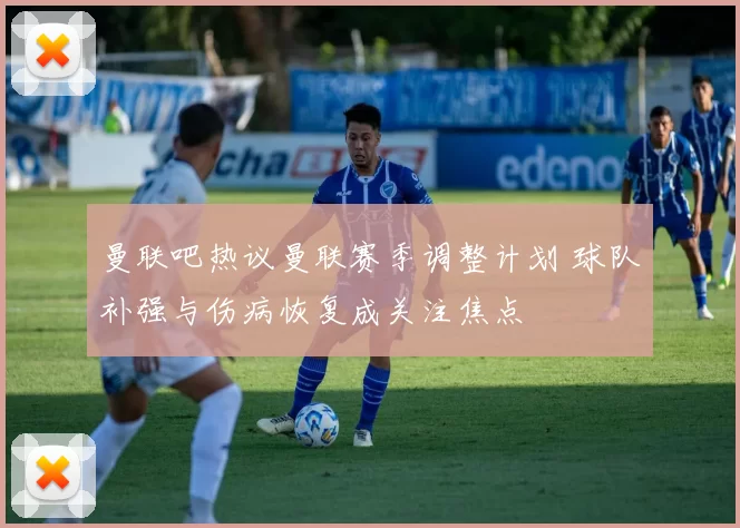 曼联吧热议曼联赛季调整计划 球队补强与伤病恢复成关注焦点