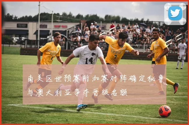 南美区世预赛附加赛对阵确定秘鲁与澳大利亚争夺晋级名额