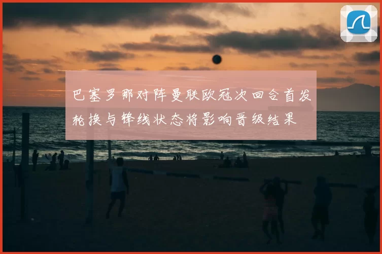 巴塞罗那对阵曼联欧冠次回合首发轮换与锋线状态将影响晋级结果