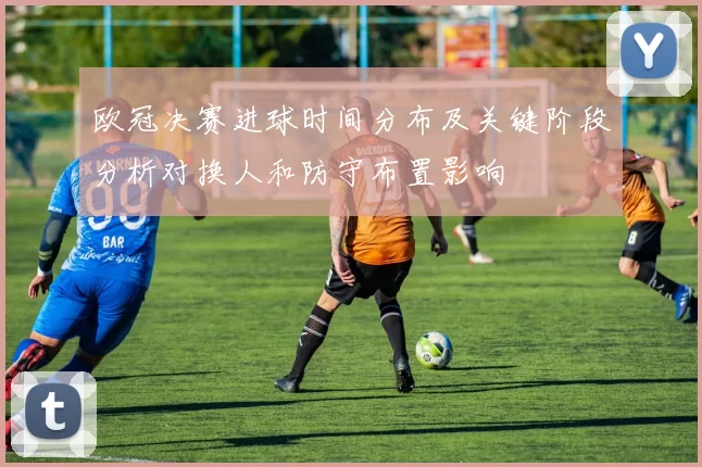 欧冠决赛进球时间分布及关键阶段分析对换人和防守布置影响