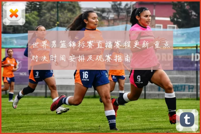 世界男篮锦标赛直播赛程更新 重点对决时间安排及观赛指南