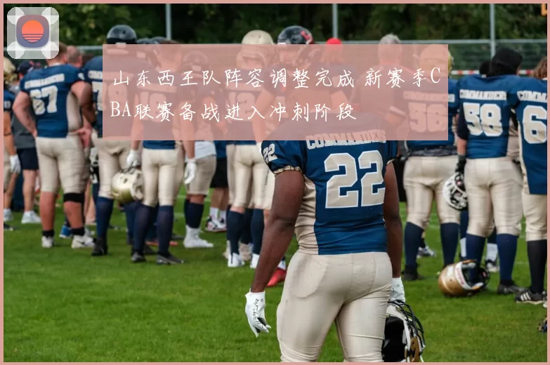 山东西王队阵容调整完成 新赛季CBA联赛备战进入冲刺阶段