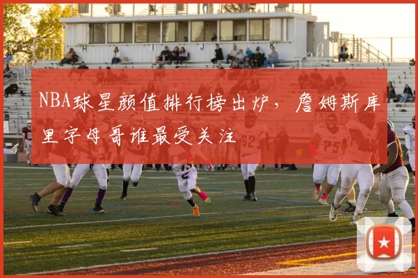 NBA球星颜值排行榜出炉，詹姆斯库里字母哥谁最受关注