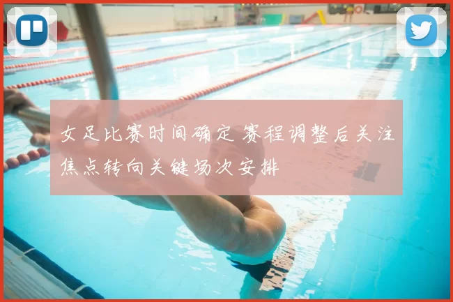 女足比赛时间确定 赛程调整后关注焦点转向关键场次安排