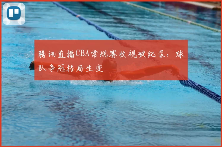 腾讯直播CBA常规赛收视破纪录,球队争冠格局生变