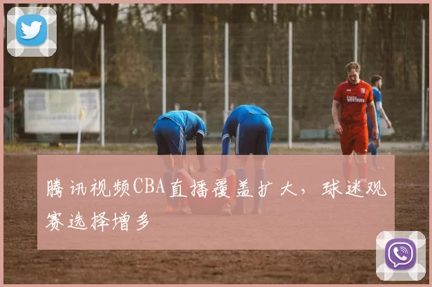 腾讯视频CBA直播覆盖扩大，球迷观赛选择增多