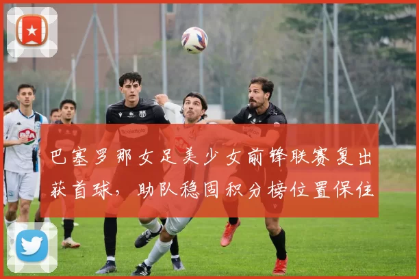 巴塞罗那女足美少女前锋联赛复出获首球，助队稳固积分榜位置保住欧冠资格