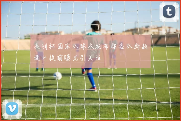 美洲杯国家队球衣发布即各队新款设计提前曝光引关注