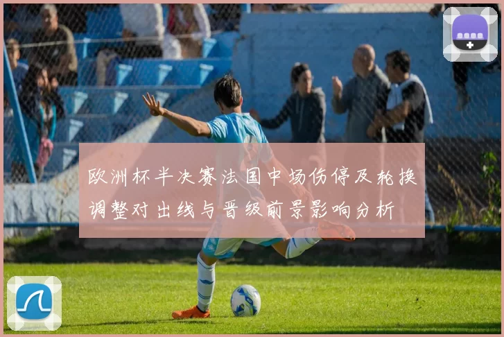 欧洲杯半决赛法国中场伤停及轮换调整对出线与晋级前景影响分析