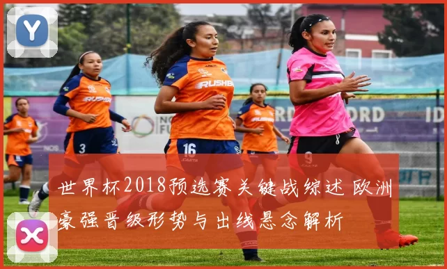 世界杯2018预选赛关键战综述 欧洲豪强晋级形势与出线悬念解析