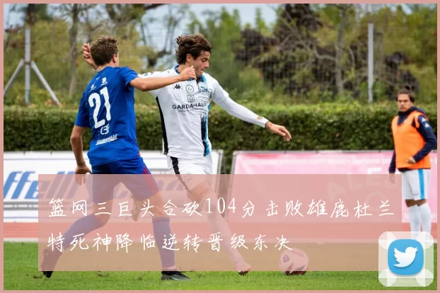篮网三巨头合砍104分击败雄鹿杜兰特死神降临逆转晋级东决