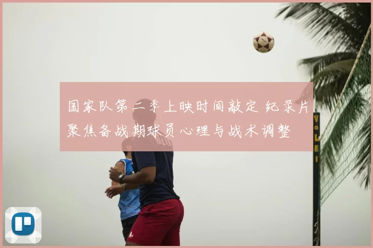国家队第二季上映时间敲定 纪录片聚焦备战期球员心理与战术调整