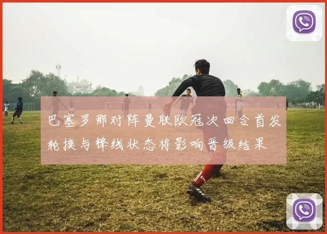 巴塞罗那对阵曼联欧冠次回合首发轮换与锋线状态将影响晋级结果