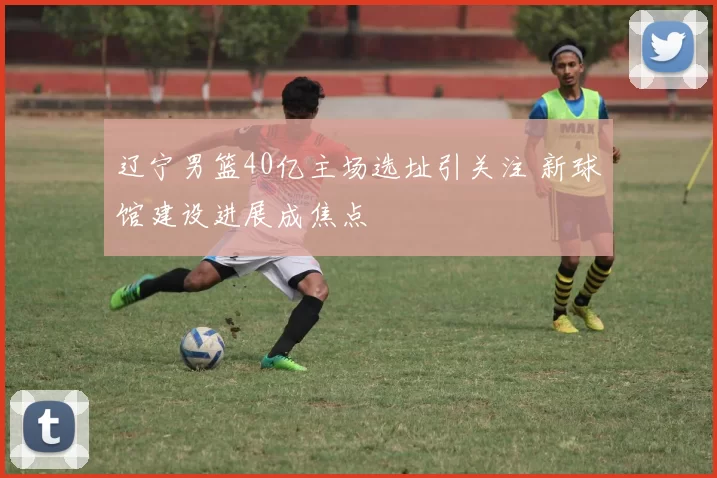 辽宁男篮40亿主场选址引关注 新球馆建设进展成焦点