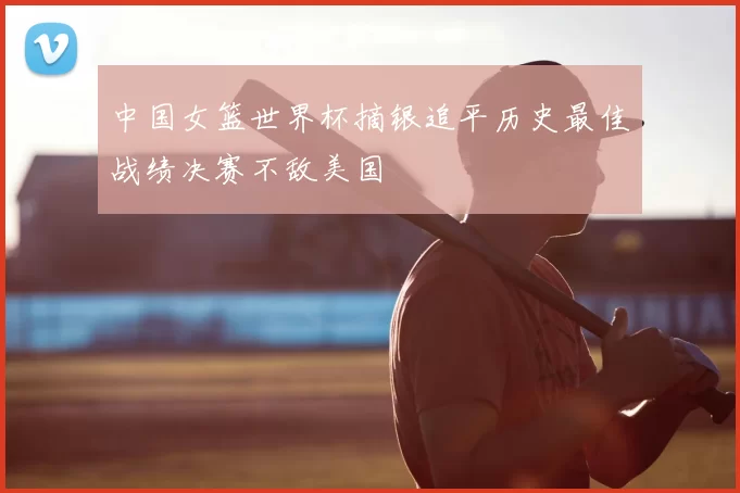 中国女篮世界杯摘银追平历史最佳战绩决赛不敌美国