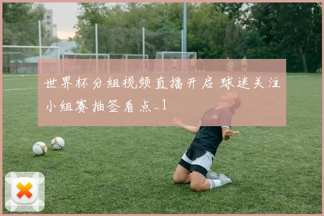 世界杯分组视频直播开启 球迷关注小组赛抽签看点_1