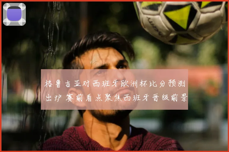 格鲁吉亚对西班牙欧洲杯比分预测出炉 赛前看点聚焦西班牙晋级前景