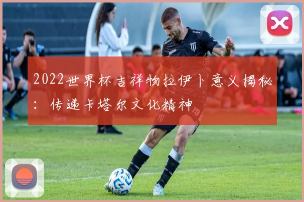 2022世界杯吉祥物拉伊卜意义揭秘：传递卡塔尔文化精神
