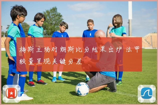 梅斯主场对朗斯比分结果出炉 法甲较量呈现关键分差