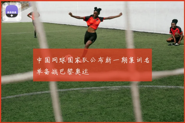 中国网球国家队公布新一期集训名单备战巴黎奥运