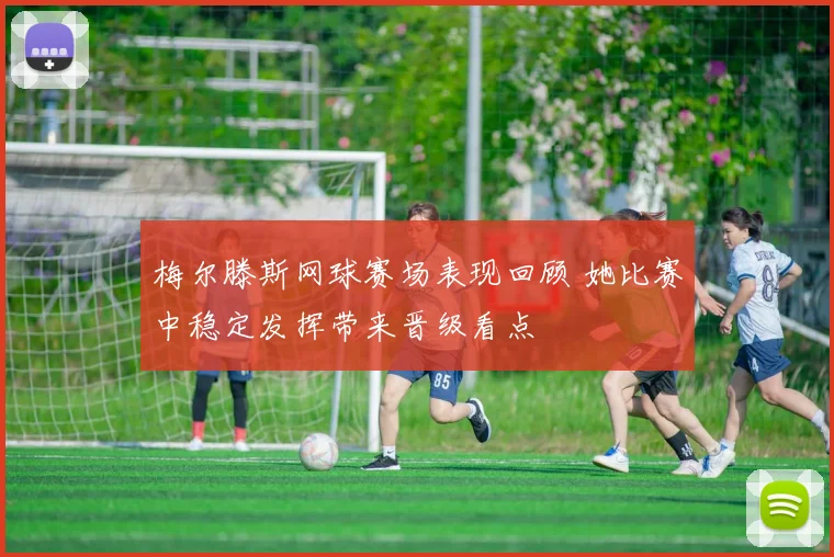 梅尔滕斯网球赛场表现回顾 她比赛中稳定发挥带来晋级看点